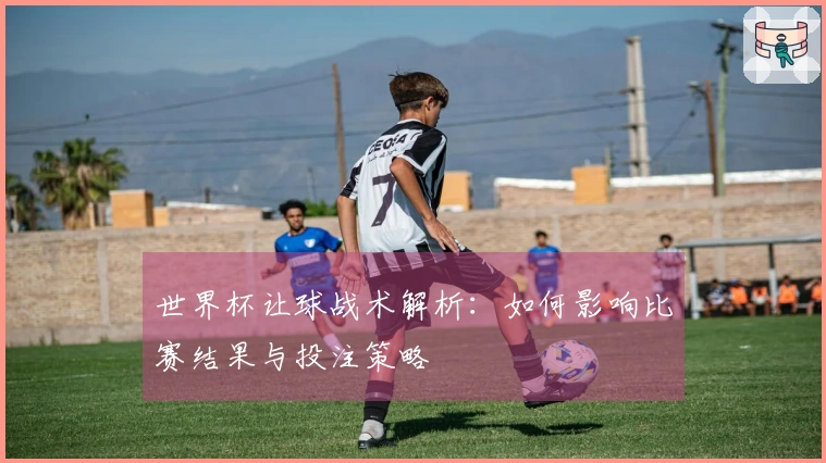 世界杯让球战术解析：如何影响比赛结果与投注策略