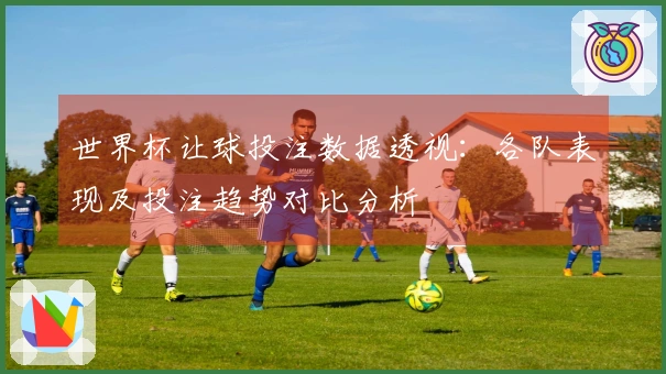 世界杯让球投注数据透视：各队表现及投注趋势对比分析