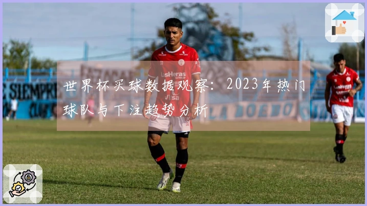 世界杯买球数据观察：2023年热门球队与下注趋势分析