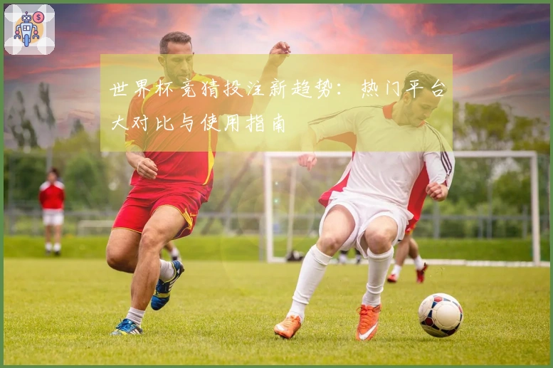 世界杯竞猜投注新趋势：热门平台大对比与使用指南