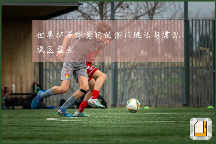 世界杯滚球竞猜的热门玩法与常见误区盘点